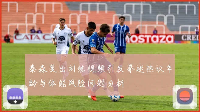 泰森复出训练视频引发拳迷热议年龄与体能风险问题分析