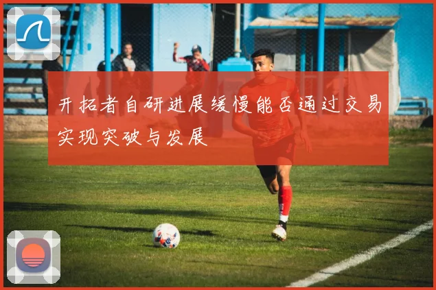 开拓者自研进展缓慢能否通过交易实现突破与发展