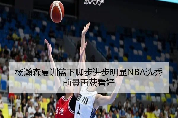 杨瀚森夏训篮下脚步进步明显NBA选秀前景再获看好